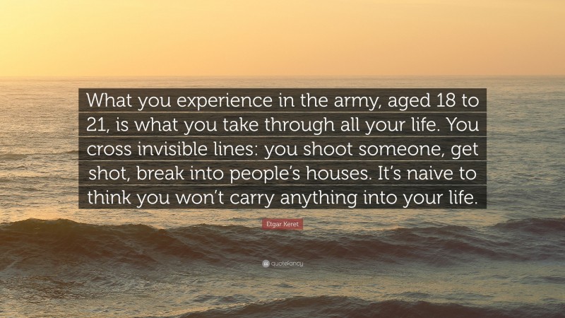 Etgar Keret Quote: “What you experience in the army, aged 18 to 21, is what you take through all your life. You cross invisible lines: you shoot someone, get shot, break into people’s houses. It’s naive to think you won’t carry anything into your life.”