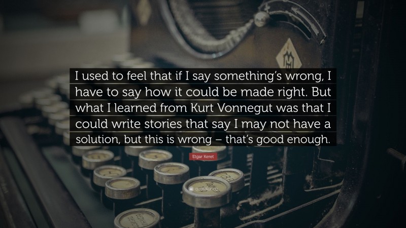 Etgar Keret Quote: “I used to feel that if I say something’s wrong, I have to say how it could be made right. But what I learned from Kurt Vonnegut was that I could write stories that say I may not have a solution, but this is wrong – that’s good enough.”