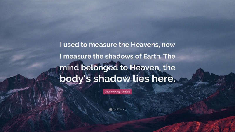 Johannes Kepler Quote: “I used to measure the Heavens, now I measure the shadows of Earth. The mind belonged to Heaven, the body’s shadow lies here.”