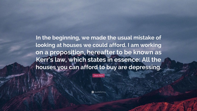 Jean Kerr Quote: “In the beginning, we made the usual mistake of looking at houses we could afford. I am working on a proposition, hereafter to be known as Kerr’s law, which states in essence: All the houses you can afford to buy are depressing.”