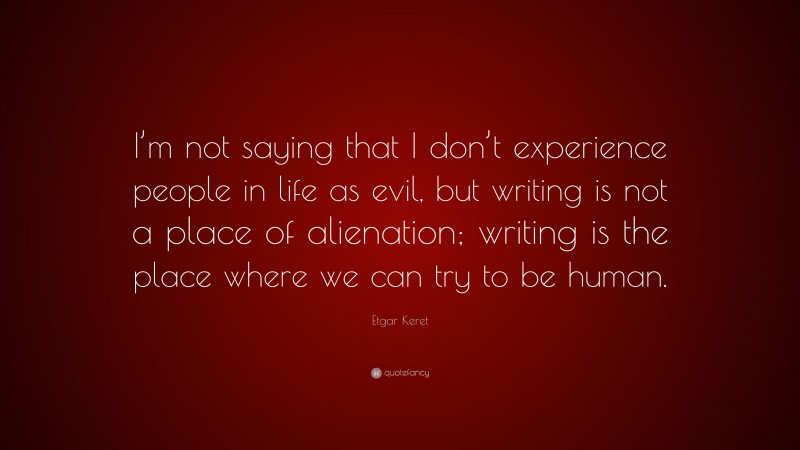 Etgar Keret Quote: “I’m not saying that I don’t experience people in life as evil, but writing is not a place of alienation; writing is the place where we can try to be human.”