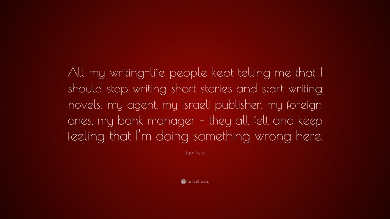 Etgar Keret Quote: “All my writing-life people kept telling me that I should stop writing short stories and start writing novels: my agent, my Israeli publisher, my foreign ones, my bank manager – they all felt and keep feeling that I’m doing something wrong here.”