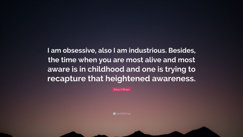 Edna O'Brien Quote: “I am obsessive, also I am industrious. Besides, the time when you are most alive and most aware is in childhood and one is trying to recapture that heightened awareness.”