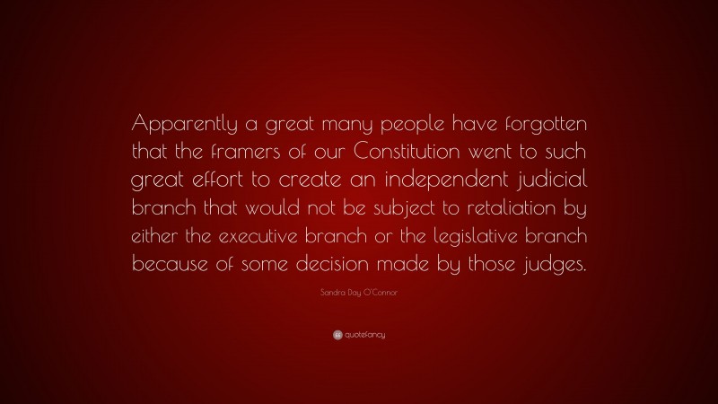 Sandra Day O'Connor Quote: “Apparently a great many people have forgotten that the framers of our Constitution went to such great effort to create an independent judicial branch that would not be subject to retaliation by either the executive branch or the legislative branch because of some decision made by those judges.”