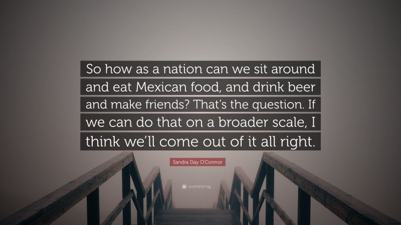 Sandra Day O'Connor Quote: “So how as a nation can we sit around and eat Mexican food, and drink beer and make friends? That’s the question. If we can do that on a broader scale, I think we’ll come out of it all right.”