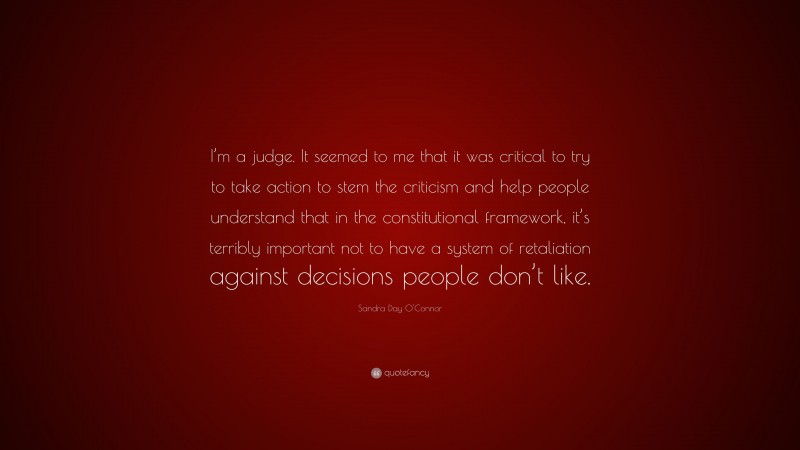 Sandra Day O'Connor Quote: “I’m a judge. It seemed to me that it was critical to try to take action to stem the criticism and help people understand that in the constitutional framework, it’s terribly important not to have a system of retaliation against decisions people don’t like.”