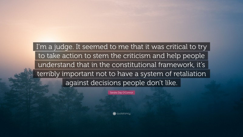 Sandra Day O'Connor Quote: “I’m a judge. It seemed to me that it was critical to try to take action to stem the criticism and help people understand that in the constitutional framework, it’s terribly important not to have a system of retaliation against decisions people don’t like.”