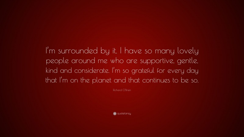 Richard O'Brien Quote: “I’m surrounded by it. I have so many lovely people around me who are supportive, gentle, kind and considerate. I’m so grateful for every day that I’m on the planet and that continues to be so.”