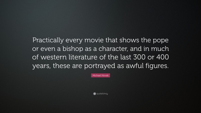 Michael Novak Quote: “Practically every movie that shows the pope or even a bishop as a character, and in much of western literature of the last 300 or 400 years, these are portrayed as awful figures.”