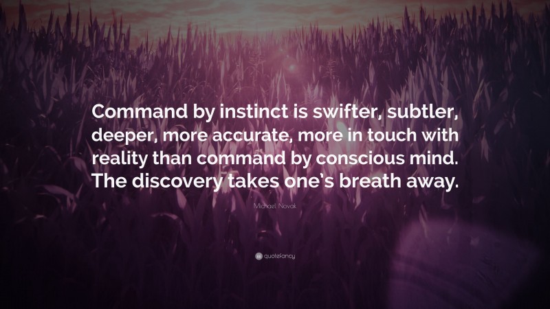 Michael Novak Quote: “Command by instinct is swifter, subtler, deeper, more accurate, more in touch with reality than command by conscious mind. The discovery takes one’s breath away.”
