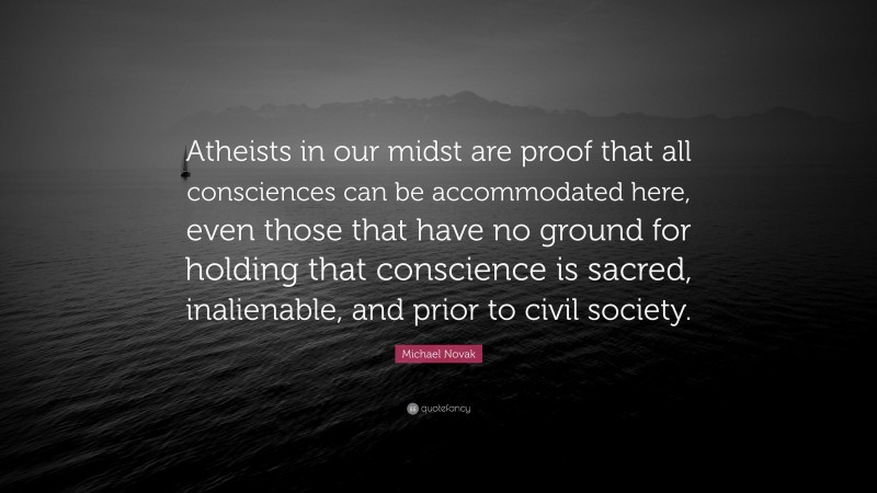 Michael Novak Quote: “Atheists in our midst are proof that all consciences can be accommodated here, even those that have no ground for holding that conscience is sacred, inalienable, and prior to civil society.”