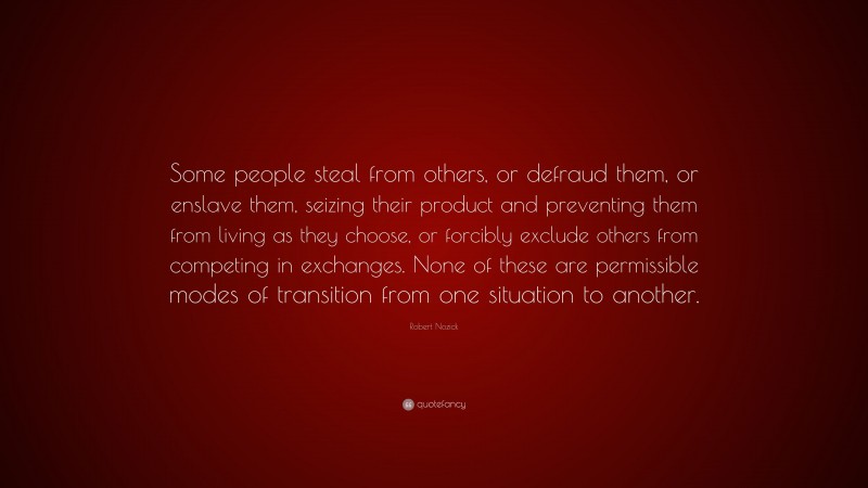 Robert Nozick Quote: “Some people steal from others, or defraud them, or enslave them, seizing their product and preventing them from living as they choose, or forcibly exclude others from competing in exchanges. None of these are permissible modes of transition from one situation to another.”