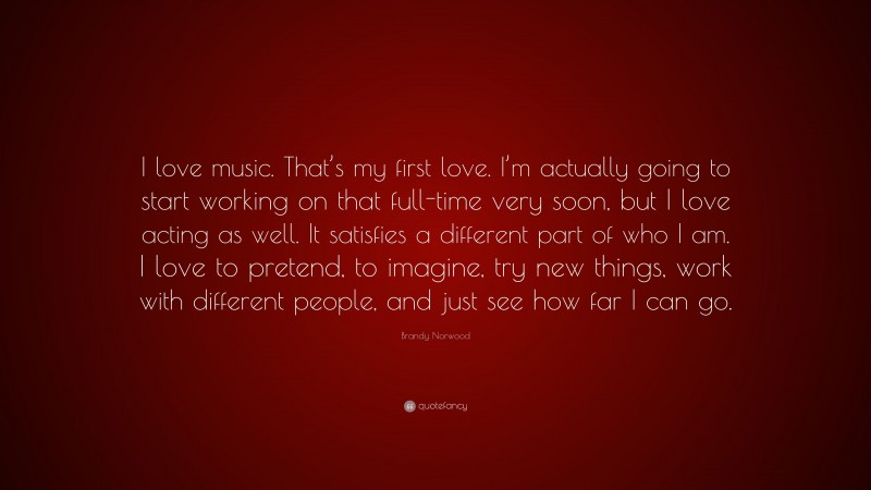 Brandy Norwood Quote: “I love music. That’s my first love. I’m actually going to start working on that full-time very soon, but I love acting as well. It satisfies a different part of who I am. I love to pretend, to imagine, try new things, work with different people, and just see how far I can go.”