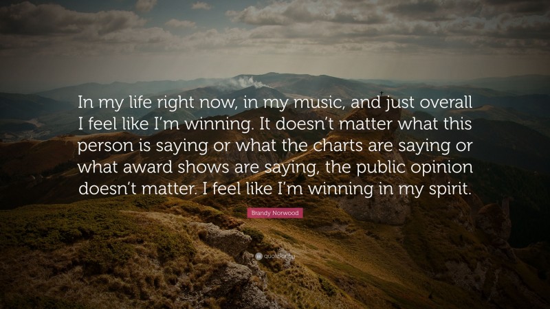 Brandy Norwood Quote: “In my life right now, in my music, and just overall I feel like I’m winning. It doesn’t matter what this person is saying or what the charts are saying or what award shows are saying, the public opinion doesn’t matter. I feel like I’m winning in my spirit.”