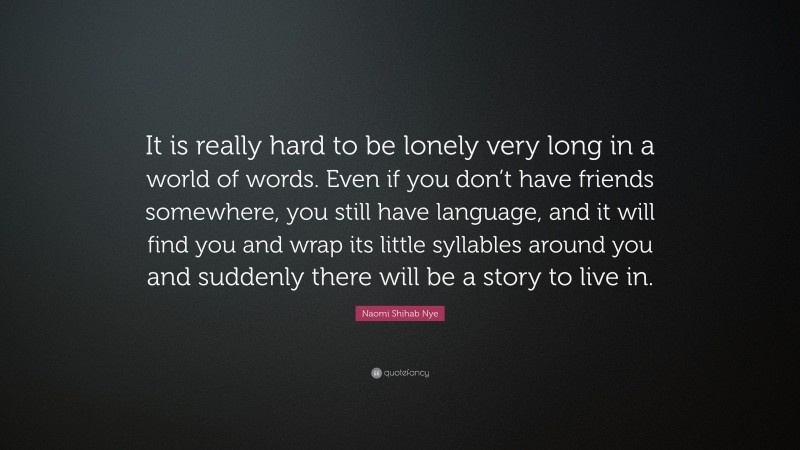 Naomi Shihab Nye Quote: “It is really hard to be lonely very long in a world of words. Even if you don’t have friends somewhere, you still have language, and it will find you and wrap its little syllables around you and suddenly there will be a story to live in.”