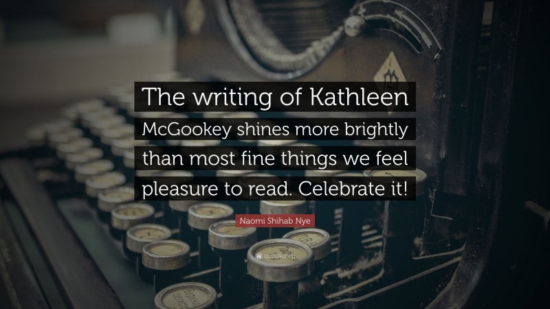 Naomi Shihab Nye Quote: “The writing of Kathleen McGookey shines more brightly than most fine things we feel pleasure to read. Celebrate it!”