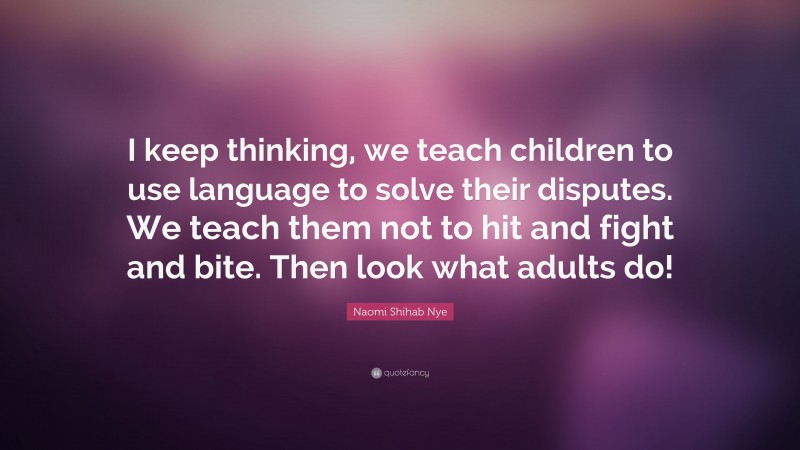 Naomi Shihab Nye Quote: “I keep thinking, we teach children to use language to solve their disputes. We teach them not to hit and fight and bite. Then look what adults do!”