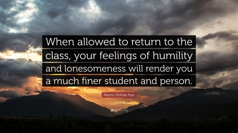 Naomi Shihab Nye Quote: “When allowed to return to the class, your feelings of humility and lonesomeness will render you a much finer student and person.”