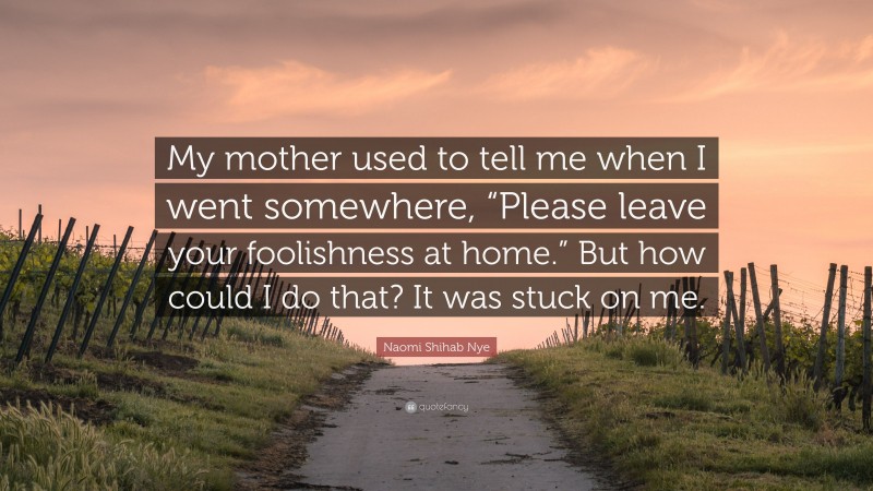 Naomi Shihab Nye Quote: “My mother used to tell me when I went somewhere, “Please leave your foolishness at home.” But how could I do that? It was stuck on me.”