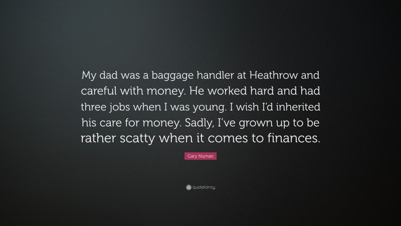 Gary Numan Quote: “My dad was a baggage handler at Heathrow and careful with money. He worked hard and had three jobs when I was young. I wish I’d inherited his care for money. Sadly, I’ve grown up to be rather scatty when it comes to finances.”