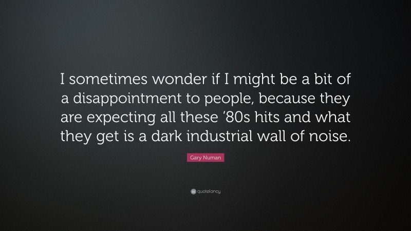 Gary Numan Quote: “I sometimes wonder if I might be a bit of a disappointment to people, because they are expecting all these ’80s hits and what they get is a dark industrial wall of noise.”