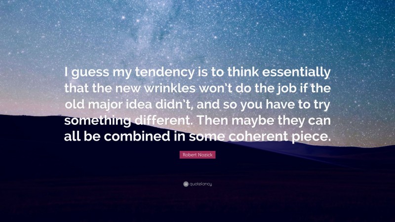 Robert Nozick Quote: “I guess my tendency is to think essentially that the new wrinkles won’t do the job if the old major idea didn’t, and so you have to try something different. Then maybe they can all be combined in some coherent piece.”