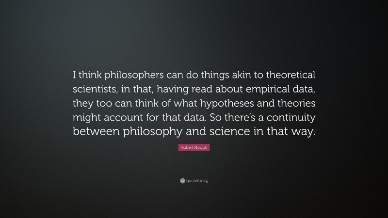 Robert Nozick Quote: “I think philosophers can do things akin to theoretical scientists, in that, having read about empirical data, they too can think of what hypotheses and theories might account for that data. So there’s a continuity between philosophy and science in that way.”