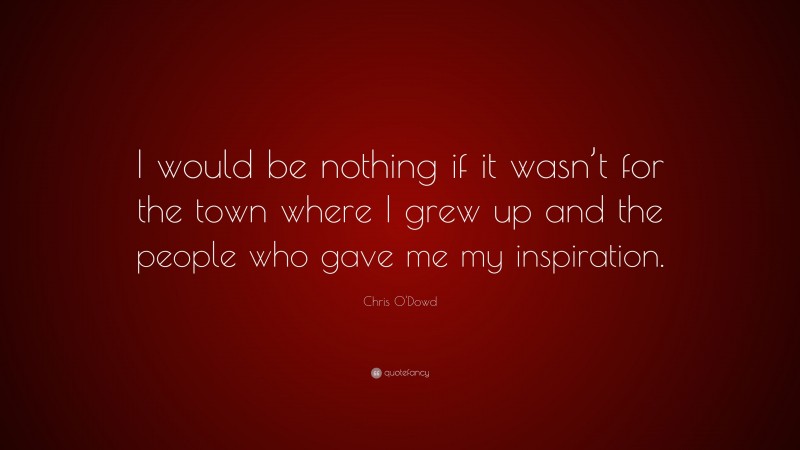 Chris O'Dowd Quote: “I would be nothing if it wasn’t for the town where I grew up and the people who gave me my inspiration.”