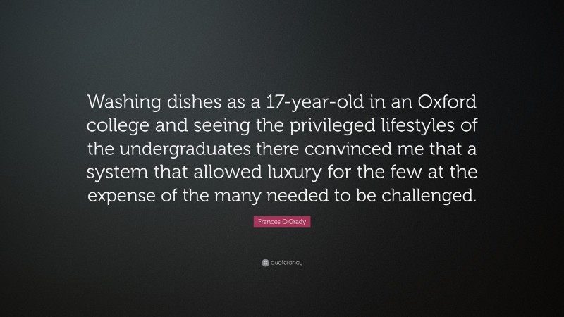 Frances O'Grady Quote: “Washing dishes as a 17-year-old in an Oxford college and seeing the privileged lifestyles of the undergraduates there convinced me that a system that allowed luxury for the few at the expense of the many needed to be challenged.”