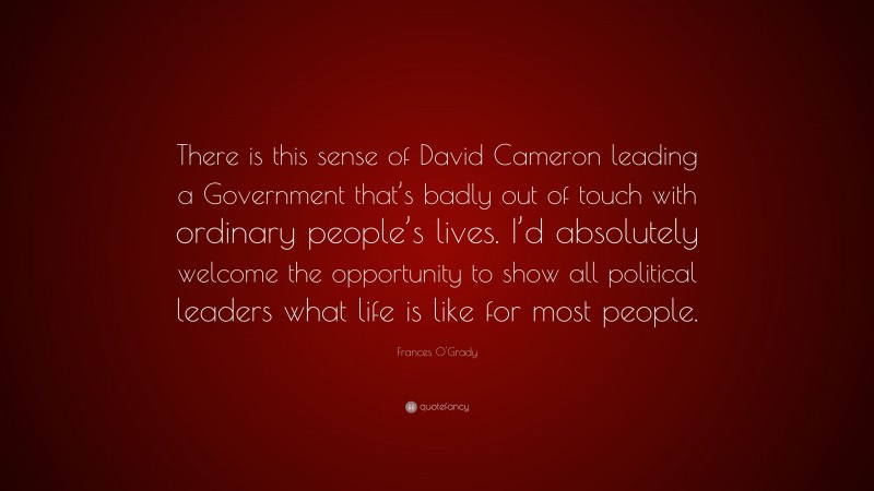Frances O'Grady Quote: “There is this sense of David Cameron leading a Government that’s badly out of touch with ordinary people’s lives. I’d absolutely welcome the opportunity to show all political leaders what life is like for most people.”