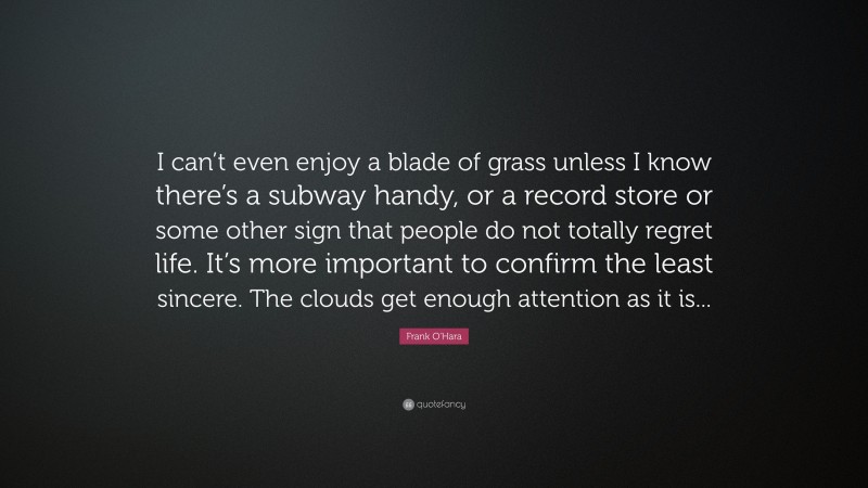 Frank O'Hara Quote: “I can’t even enjoy a blade of grass unless I know there’s a subway handy, or a record store or some other sign that people do not totally regret life. It’s more important to confirm the least sincere. The clouds get enough attention as it is...”