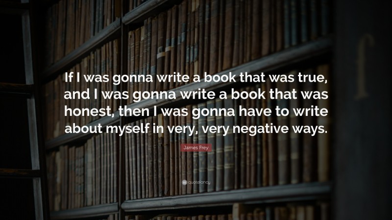 James Frey Quote: “If I was gonna write a book that was true, and I was gonna write a book that was honest, then I was gonna have to write about myself in very, very negative ways.”