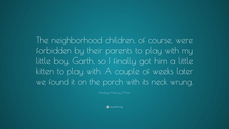 Madalyn Murray O'Hair Quote: “The neighborhood children, of course, were forbidden by their parents to play with my little boy, Garth, so I finally got him a little kitten to play with. A couple of weeks later we found it on the porch with its neck wrung.”