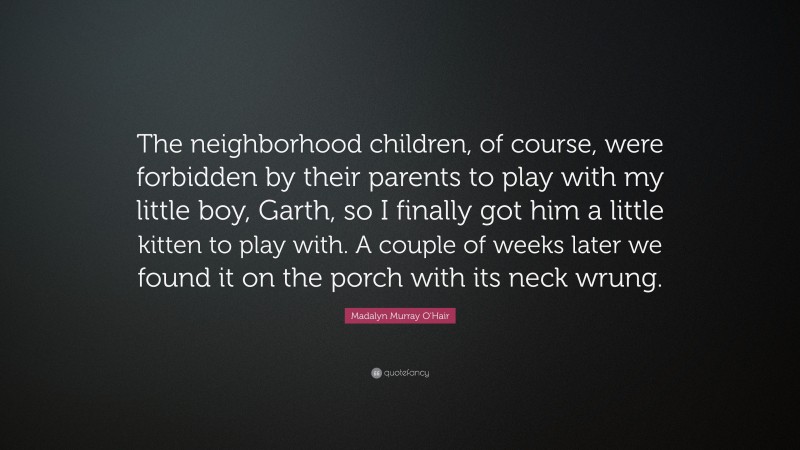 Madalyn Murray O'Hair Quote: “The neighborhood children, of course, were forbidden by their parents to play with my little boy, Garth, so I finally got him a little kitten to play with. A couple of weeks later we found it on the porch with its neck wrung.”