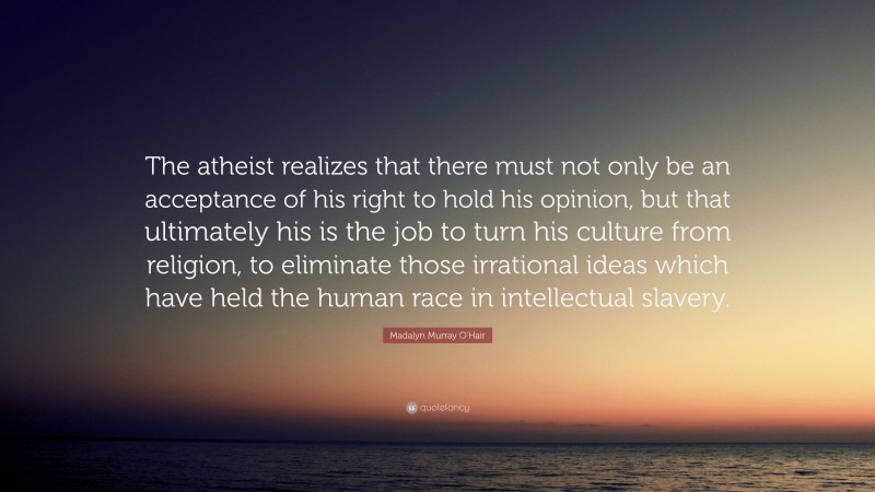 Madalyn Murray O'Hair Quote: “The atheist realizes that there must not only be an acceptance of his right to hold his opinion, but that ultimately his is the job to turn his culture from religion, to eliminate those irrational ideas which have held the human race in intellectual slavery.”
