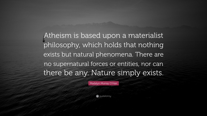 Madalyn Murray O'Hair Quote: “Atheism is based upon a materialist philosophy, which holds that nothing exists but natural phenomena. There are no supernatural forces or entities, nor can there be any. Nature simply exists.”
