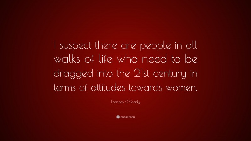 Frances O'Grady Quote: “I suspect there are people in all walks of life who need to be dragged into the 21st century in terms of attitudes towards women.”