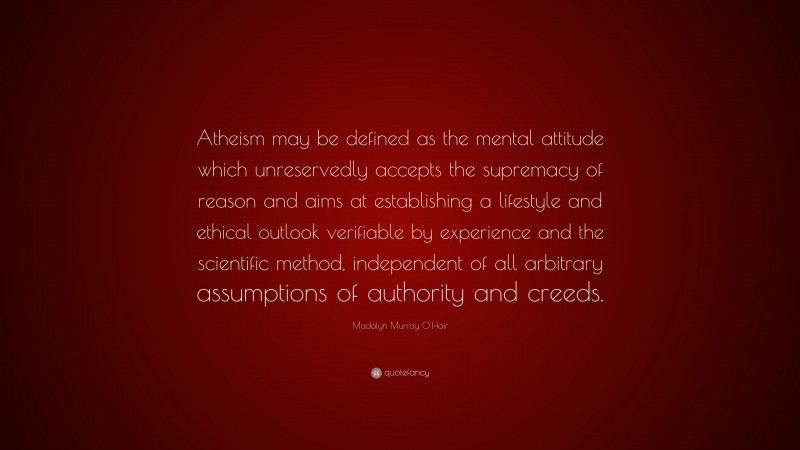 Madalyn Murray O'Hair Quote: “Atheism may be defined as the mental attitude which unreservedly accepts the supremacy of reason and aims at establishing a lifestyle and ethical outlook verifiable by experience and the scientific method, independent of all arbitrary assumptions of authority and creeds.”