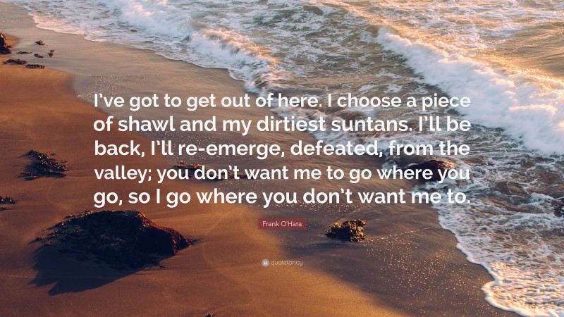 Frank O'Hara Quote: “I’ve got to get out of here. I choose a piece of shawl and my dirtiest suntans. I’ll be back, I’ll re-emerge, defeated, from the valley; you don’t want me to go where you go, so I go where you don’t want me to.”