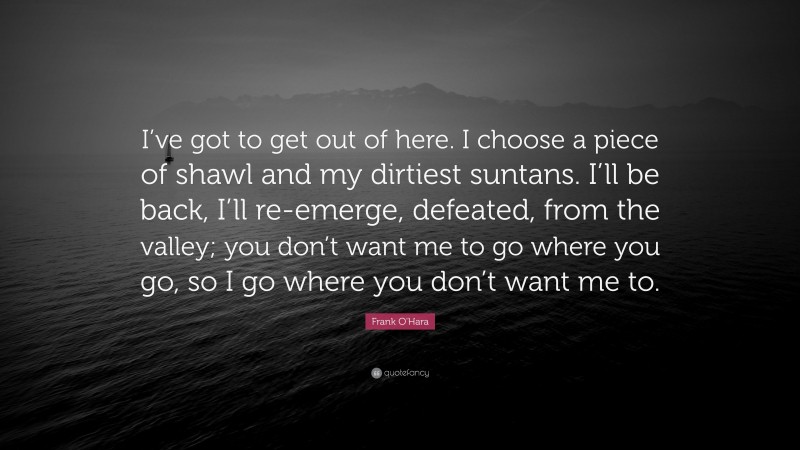 Frank O'Hara Quote: “I’ve got to get out of here. I choose a piece of shawl and my dirtiest suntans. I’ll be back, I’ll re-emerge, defeated, from the valley; you don’t want me to go where you go, so I go where you don’t want me to.”