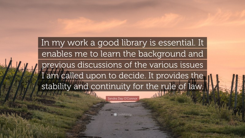 Sandra Day O'Connor Quote: “In my work a good library is essential. It enables me to learn the background and previous discussions of the various issues I am called upon to decide. It provides the stability and continuity for the rule of law.”