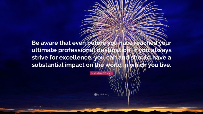 Sandra Day O'Connor Quote: “Be aware that even before you have reached your ultimate professional destination, if you always strive for excellence, you can and should have a substantial impact on the world in which you live.”