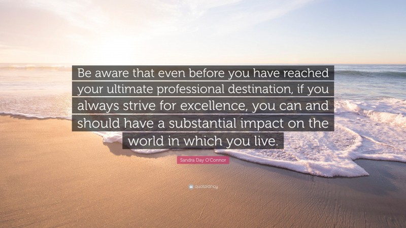 Sandra Day O'Connor Quote: “Be aware that even before you have reached your ultimate professional destination, if you always strive for excellence, you can and should have a substantial impact on the world in which you live.”