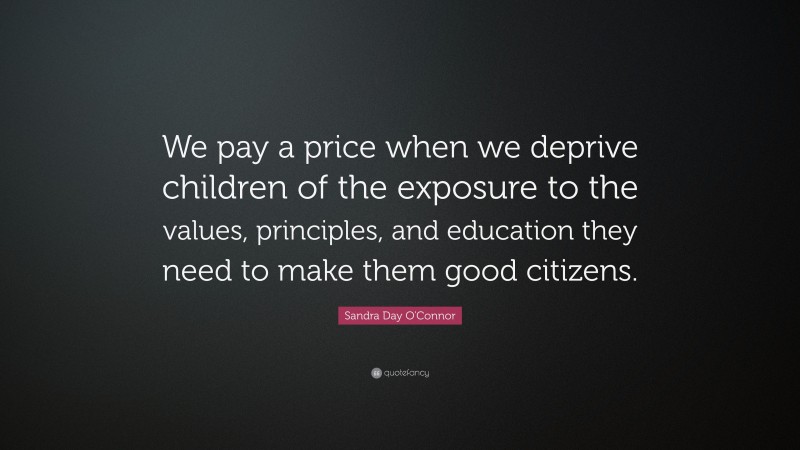 Sandra Day O'Connor Quote: “We pay a price when we deprive children of the exposure to the values, principles, and education they need to make them good citizens.”