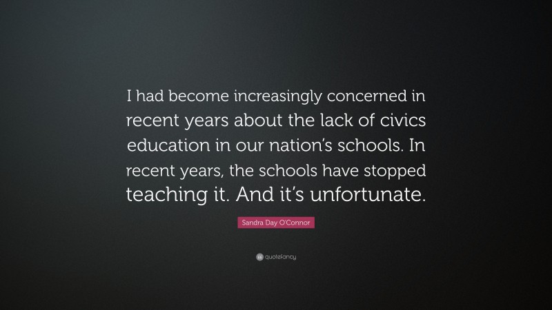 Sandra Day O'Connor Quote: “I had become increasingly concerned in recent years about the lack of civics education in our nation’s schools. In recent years, the schools have stopped teaching it. And it’s unfortunate.”