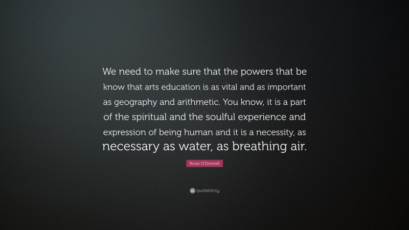 Rosie O'Donnell Quote: “We need to make sure that the powers that be know that arts education is as vital and as important as geography and arithmetic. You know, it is a part of the spiritual and the soulful experience and expression of being human and it is a necessity, as necessary as water, as breathing air.”