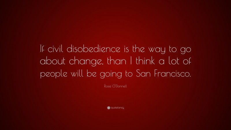 Rosie O'Donnell Quote: “If civil disobedience is the way to go about change, than I think a lot of people will be going to San Francisco.”