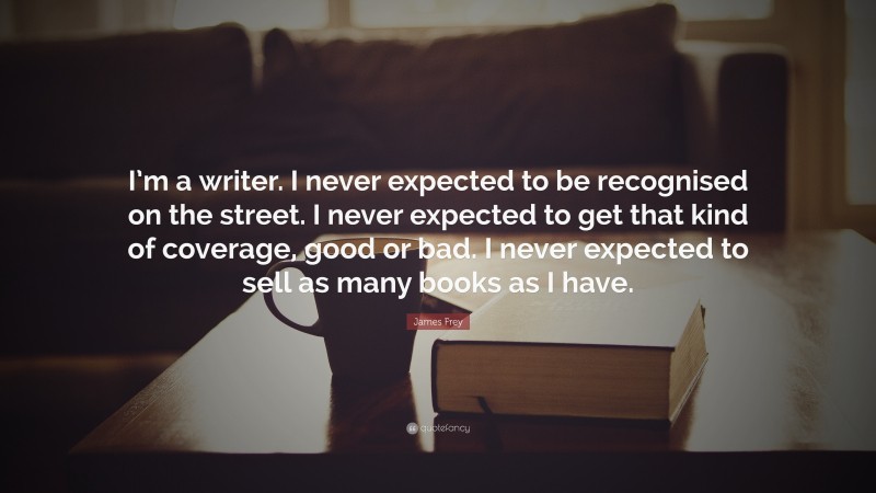 James Frey Quote: “I’m a writer. I never expected to be recognised on the street. I never expected to get that kind of coverage, good or bad. I never expected to sell as many books as I have.”