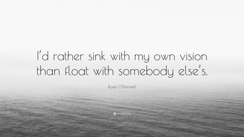 Rosie O'Donnell Quote: “I’d rather sink with my own vision than float with somebody else’s.”