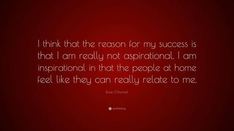 Rosie O'Donnell Quote: “I think that the reason for my success is that I am really not aspirational. I am inspirational in that the people at home feel like they can really relate to me.”